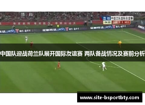 中国队迎战荷兰队展开国际友谊赛 两队备战情况及赛前分析