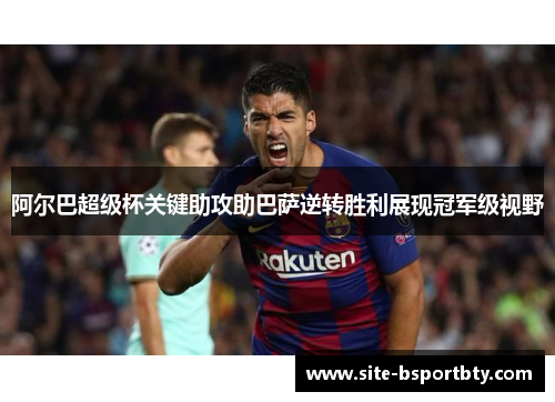 阿尔巴超级杯关键助攻助巴萨逆转胜利展现冠军级视野
