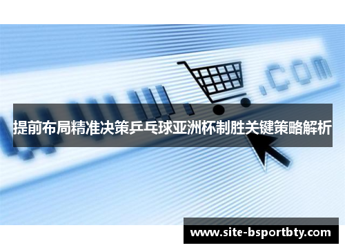 提前布局精准决策乒乓球亚洲杯制胜关键策略解析