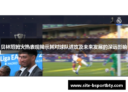 贝林厄姆火热表现揭示其对球队进攻及未来发展的深远影响