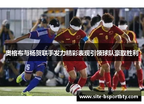 奥格布与杨贺联手发力精彩表现引领球队豪取胜利