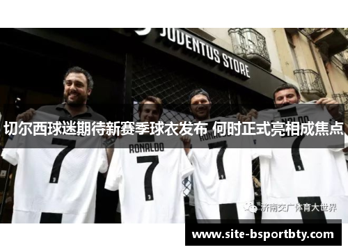 切尔西球迷期待新赛季球衣发布 何时正式亮相成焦点